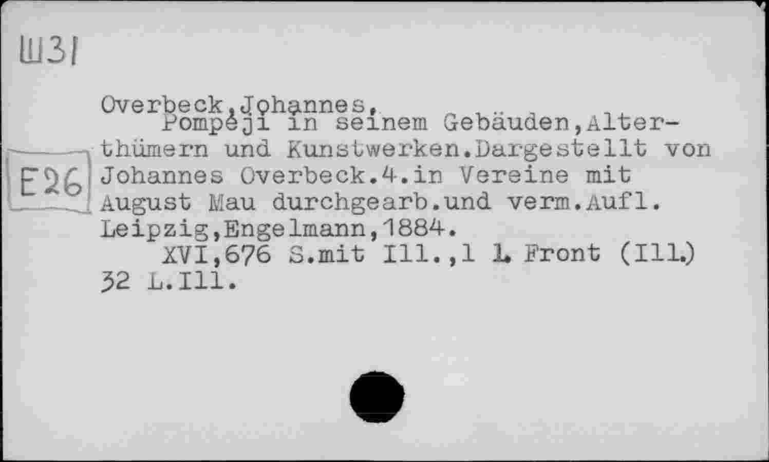 ﻿ШЗІ
Overbeck,Johannes,	..
Pompeji in seinem Gebäuden,Alter-thümern und Kunstwerken.Dargeste11t von Johannes Overbeck.4.in Vereine mit August Mau durchgearb.und verm.Aufl. Leipzig,Engelmann,1884.
XVI,676 S.mit Ill.,l L Front (Ill.) 52 L.I11.